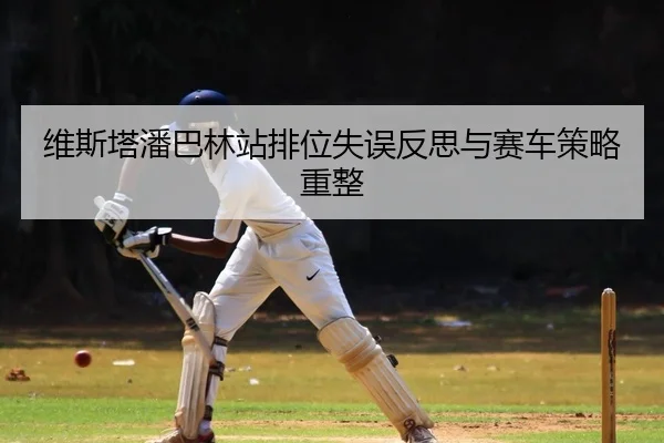 维斯塔潘巴林站排位失误反思与赛车策略重整