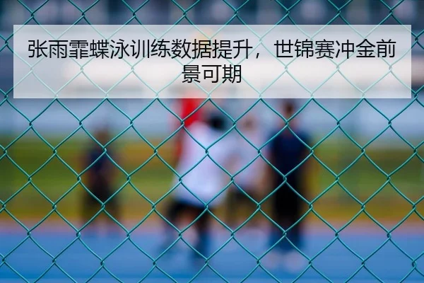 张雨霏蝶泳训练数据提升，世锦赛冲金前景可期
